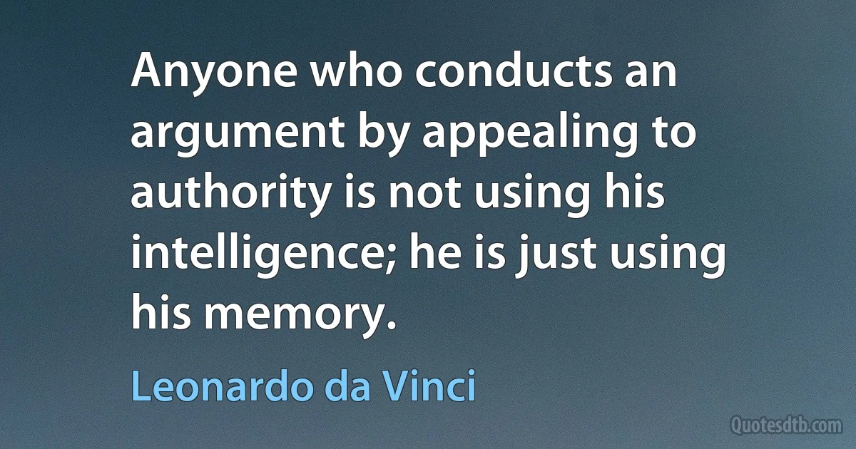 Anyone who conducts an argument by appealing to authority is not using his intelligence; he is just using his memory. (Leonardo da Vinci)