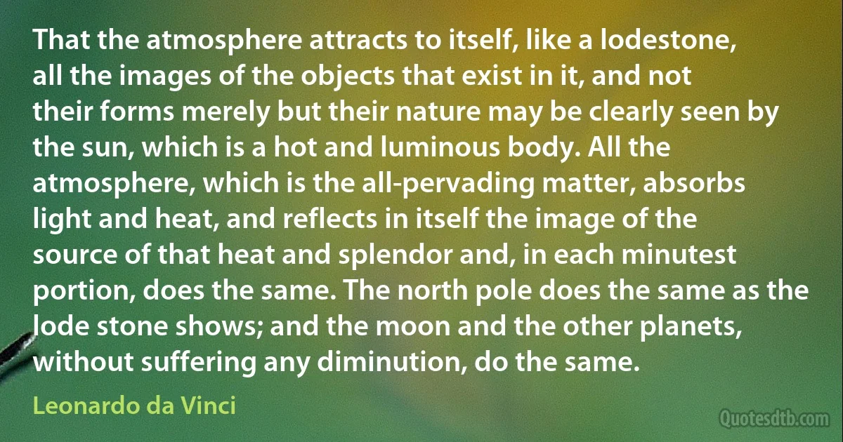 That the atmosphere attracts to itself, like a lodestone, all the images of the objects that exist in it, and not their forms merely but their nature may be clearly seen by the sun, which is a hot and luminous body. All the atmosphere, which is the all-pervading matter, absorbs light and heat, and reflects in itself the image of the source of that heat and splendor and, in each minutest portion, does the same. The north pole does the same as the lode stone shows; and the moon and the other planets, without suffering any diminution, do the same. (Leonardo da Vinci)