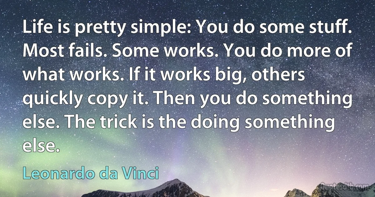 Life is pretty simple: You do some stuff. Most fails. Some works. You do more of what works. If it works big, others quickly copy it. Then you do something else. The trick is the doing something else. (Leonardo da Vinci)