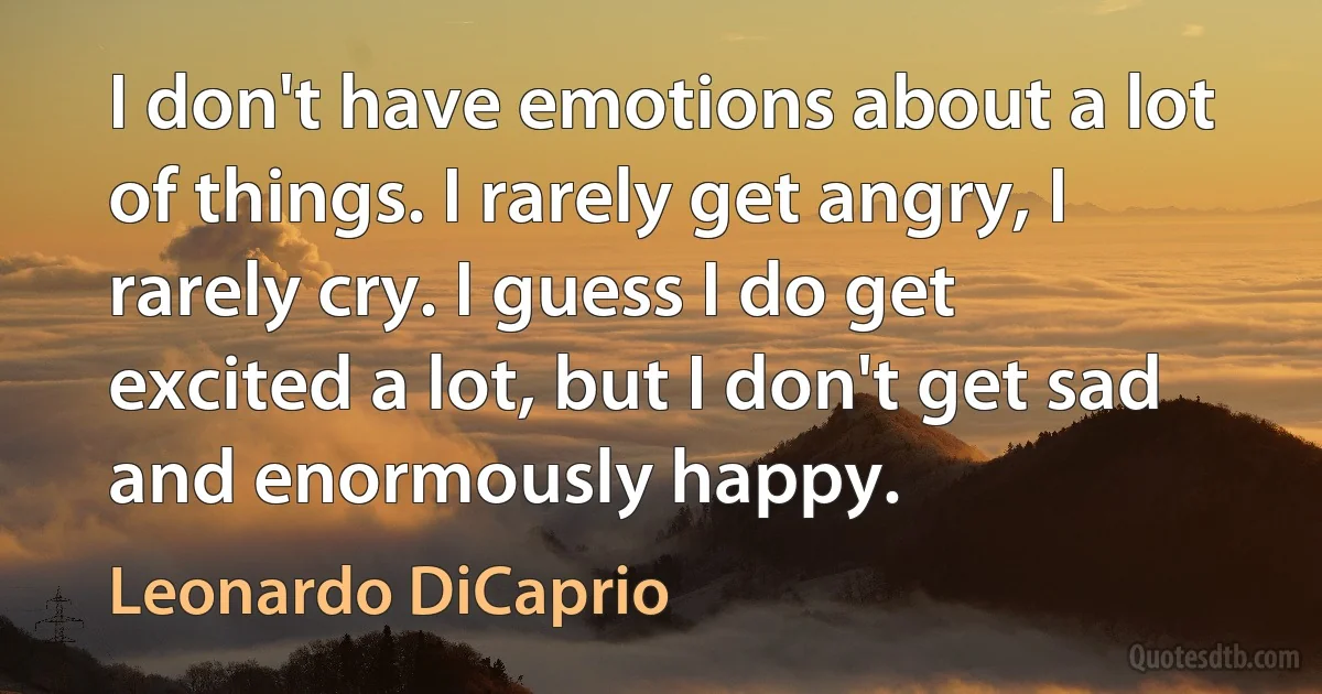 I don't have emotions about a lot of things. I rarely get angry, I rarely cry. I guess I do get excited a lot, but I don't get sad and enormously happy. (Leonardo DiCaprio)