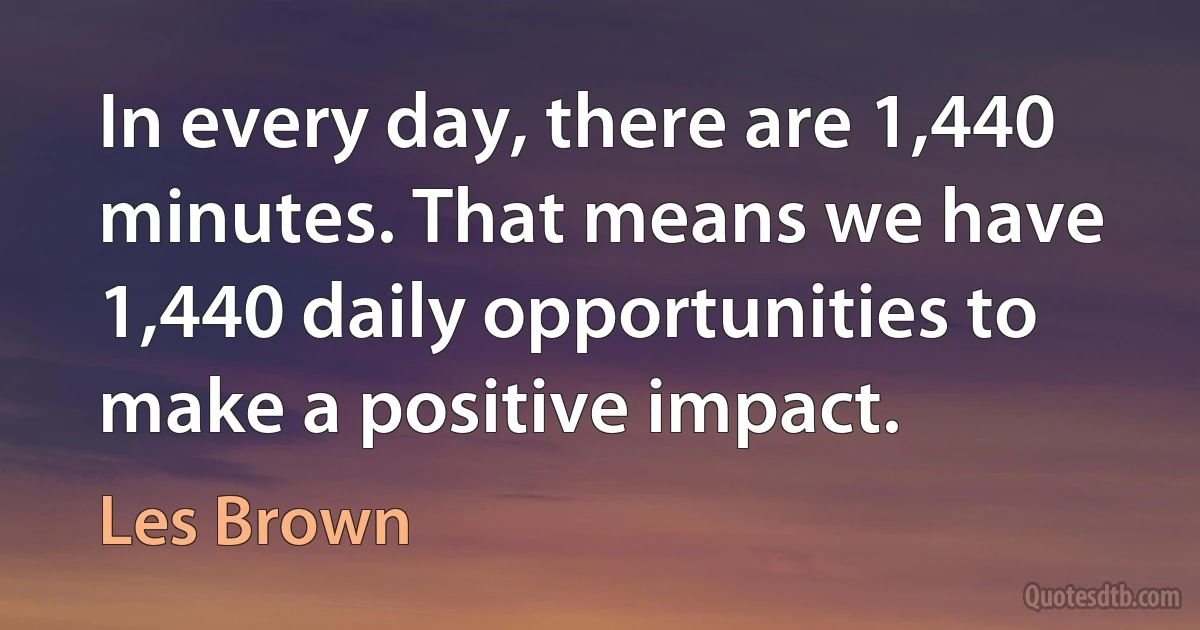 In every day, there are 1,440 minutes. That means we have 1,440 daily opportunities to make a positive impact. (Les Brown)