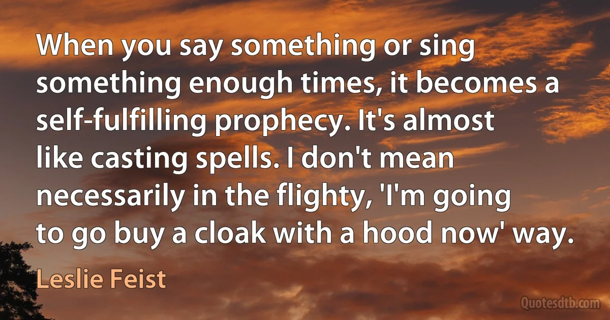 When you say something or sing something enough times, it becomes a self-fulfilling prophecy. It's almost like casting spells. I don't mean necessarily in the flighty, 'I'm going to go buy a cloak with a hood now' way. (Leslie Feist)