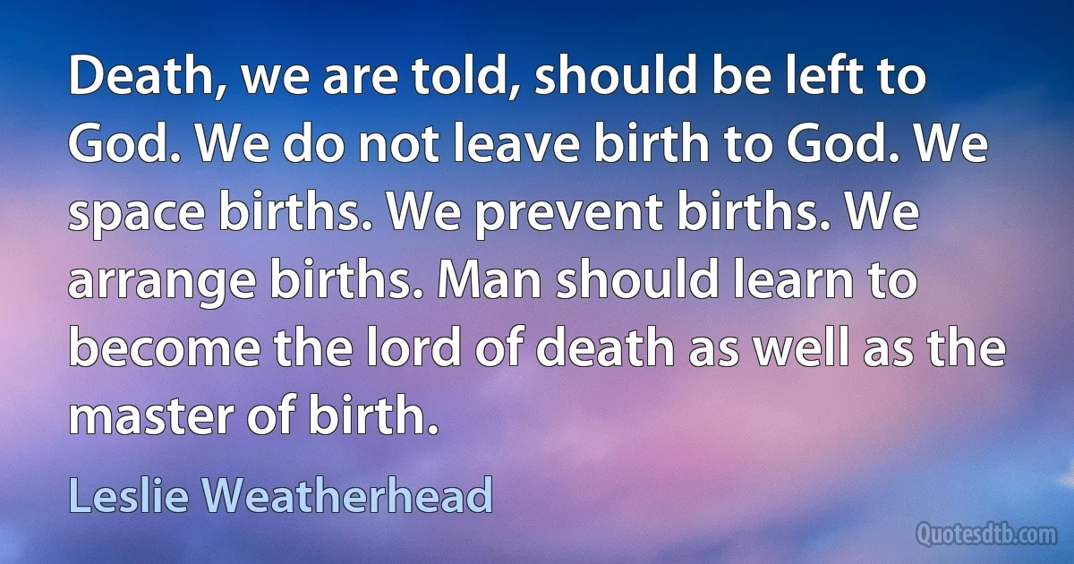 Death, we are told, should be left to God. We do not leave birth to God. We space births. We prevent births. We arrange births. Man should learn to become the lord of death as well as the master of birth. (Leslie Weatherhead)