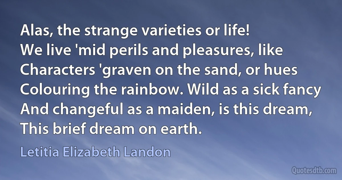 Alas, the strange varieties or life!
We live 'mid perils and pleasures, like
Characters 'graven on the sand, or hues
Colouring the rainbow. Wild as a sick fancy
And changeful as a maiden, is this dream,
This brief dream on earth. (Letitia Elizabeth Landon)