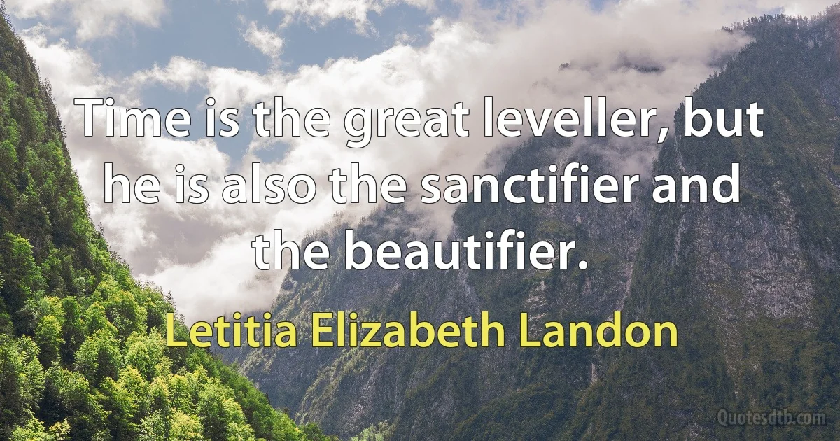 Time is the great leveller, but he is also the sanctifier and the beautifier. (Letitia Elizabeth Landon)