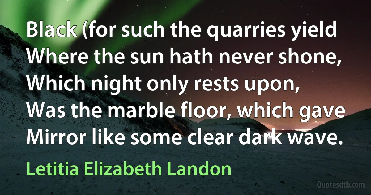 Black (for such the quarries yield
Where the sun hath never shone,
Which night only rests upon,
Was the marble floor, which gave
Mirror like some clear dark wave. (Letitia Elizabeth Landon)