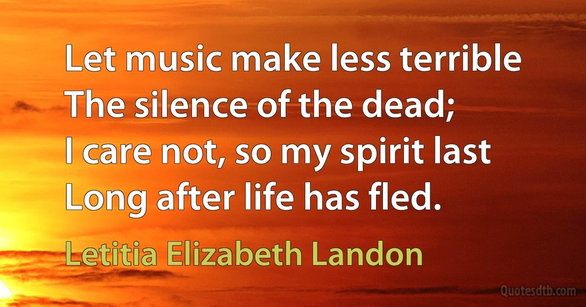 Let music make less terrible
The silence of the dead;
I care not, so my spirit last
Long after life has fled. (Letitia Elizabeth Landon)