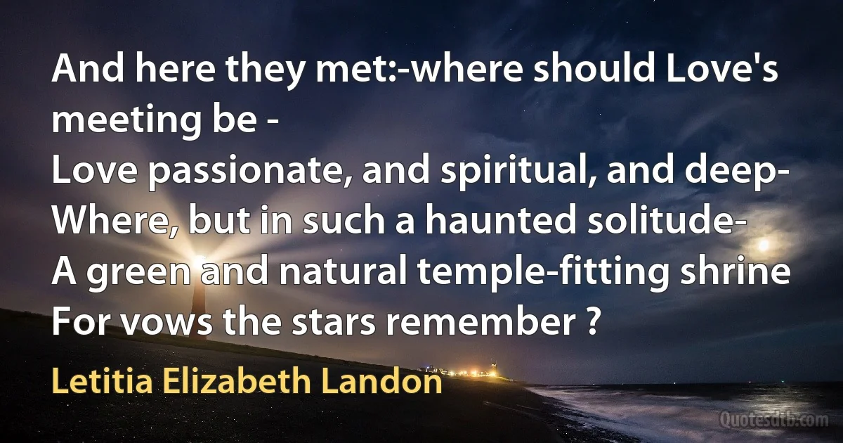 And here they met:-where should Love's meeting be -
Love passionate, and spiritual, and deep-
Where, but in such a haunted solitude-
A green and natural temple-fitting shrine
For vows the stars remember ? (Letitia Elizabeth Landon)