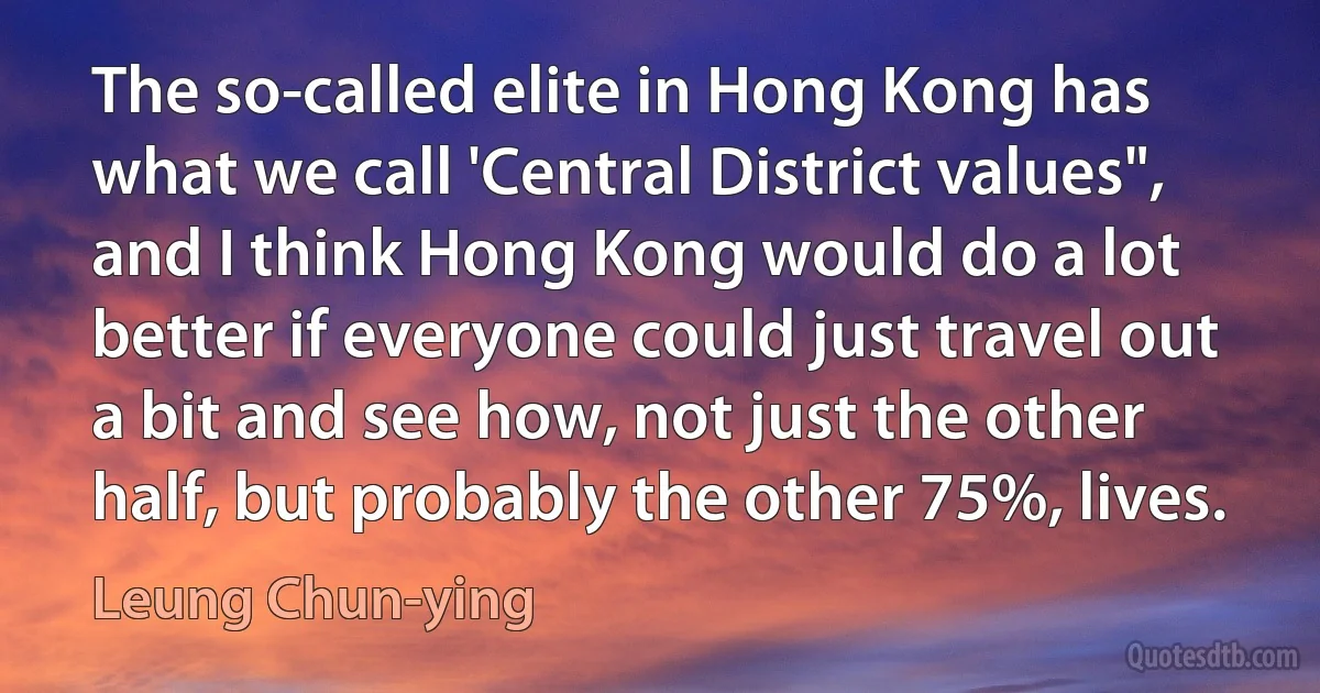 The so-called elite in Hong Kong has what we call 'Central District values", and I think Hong Kong would do a lot better if everyone could just travel out a bit and see how, not just the other half, but probably the other 75%, lives. (Leung Chun-ying)