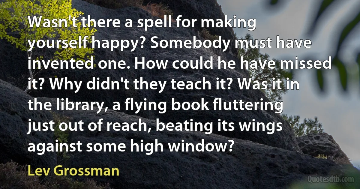 Wasn't there a spell for making yourself happy? Somebody must have invented one. How could he have missed it? Why didn't they teach it? Was it in the library, a flying book fluttering just out of reach, beating its wings against some high window? (Lev Grossman)