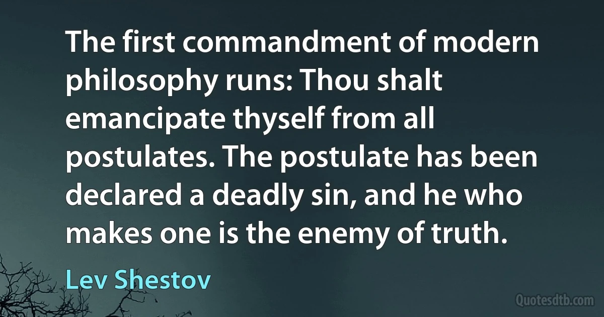 The first commandment of modern philosophy runs: Thou shalt emancipate thyself from all postulates. The postulate has been declared a deadly sin, and he who makes one is the enemy of truth. (Lev Shestov)