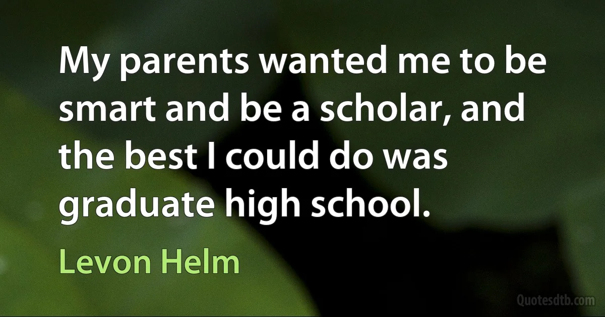 My parents wanted me to be smart and be a scholar, and the best I could do was graduate high school. (Levon Helm)