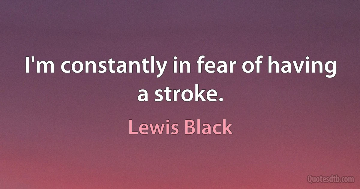 I'm constantly in fear of having a stroke. (Lewis Black)