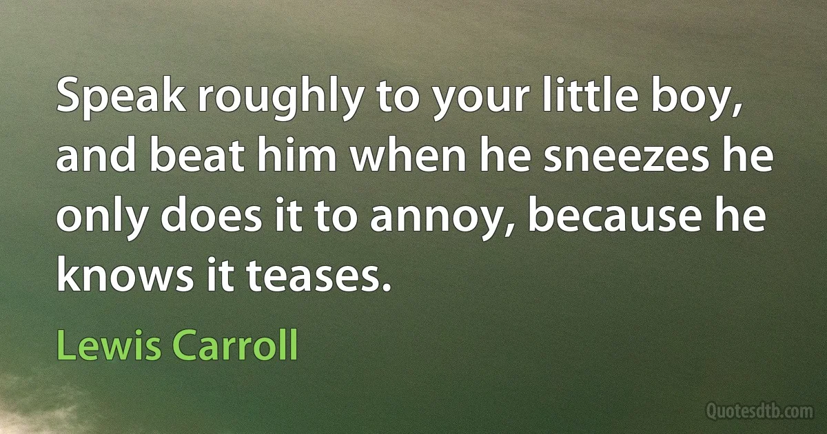 Speak roughly to your little boy, and beat him when he sneezes he only does it to annoy, because he knows it teases. (Lewis Carroll)