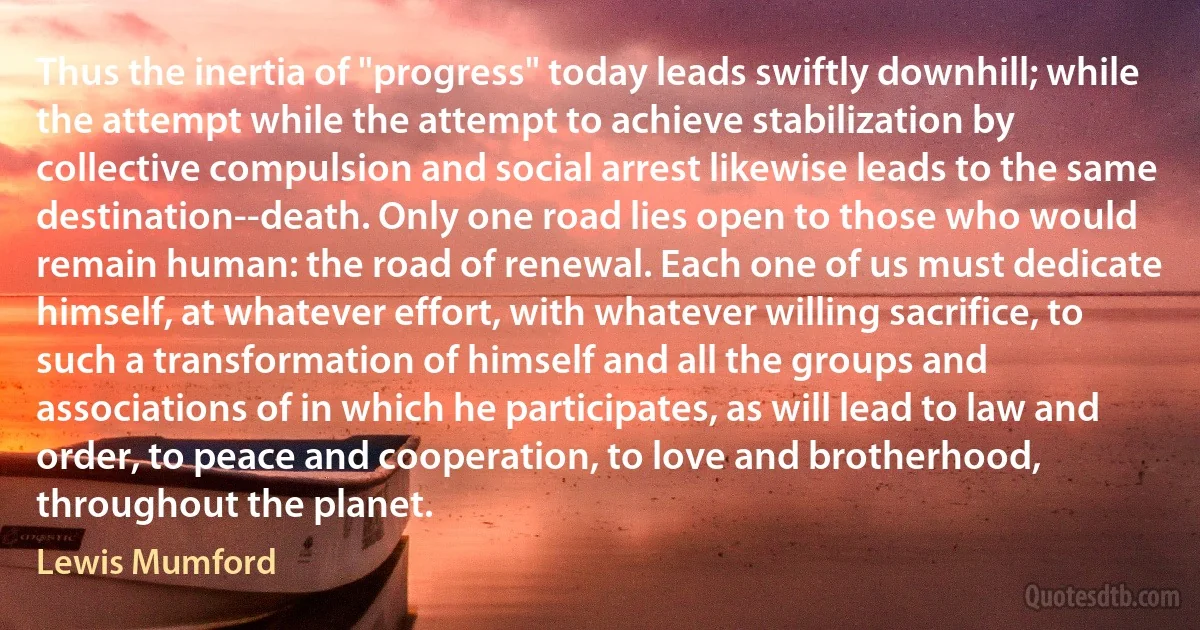 Thus the inertia of "progress" today leads swiftly downhill; while the attempt while the attempt to achieve stabilization by collective compulsion and social arrest likewise leads to the same destination--death. Only one road lies open to those who would remain human: the road of renewal. Each one of us must dedicate himself, at whatever effort, with whatever willing sacrifice, to such a transformation of himself and all the groups and associations of in which he participates, as will lead to law and order, to peace and cooperation, to love and brotherhood, throughout the planet. (Lewis Mumford)