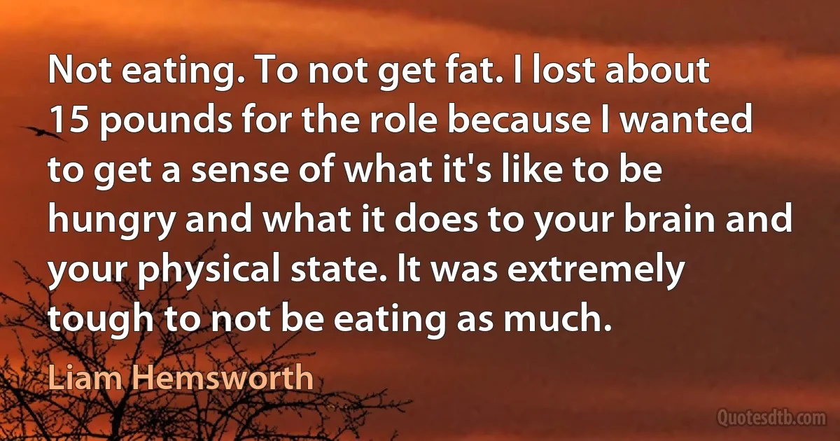 Not eating. To not get fat. I lost about 15 pounds for the role because I wanted to get a sense of what it's like to be hungry and what it does to your brain and your physical state. It was extremely tough to not be eating as much. (Liam Hemsworth)