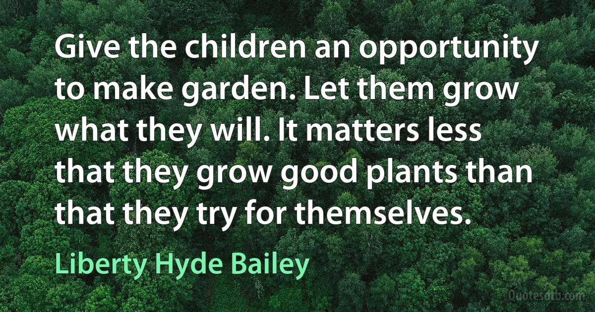 Give the children an opportunity to make garden. Let them grow what they will. It matters less that they grow good plants than that they try for themselves. (Liberty Hyde Bailey)