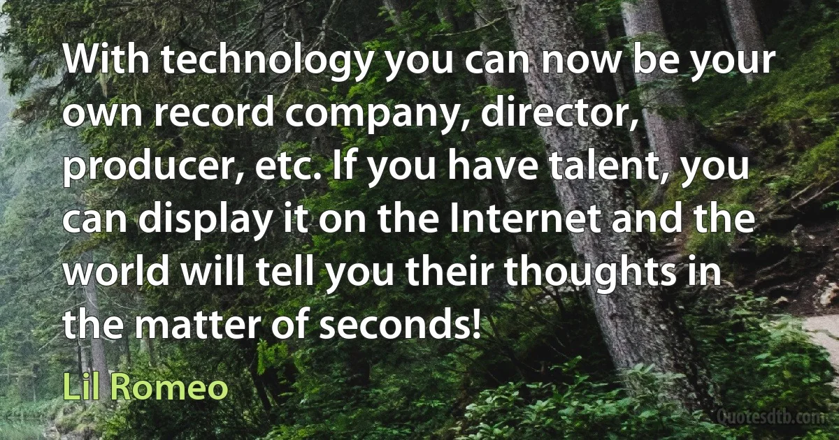 With technology you can now be your own record company, director, producer, etc. If you have talent, you can display it on the Internet and the world will tell you their thoughts in the matter of seconds! (Lil Romeo)