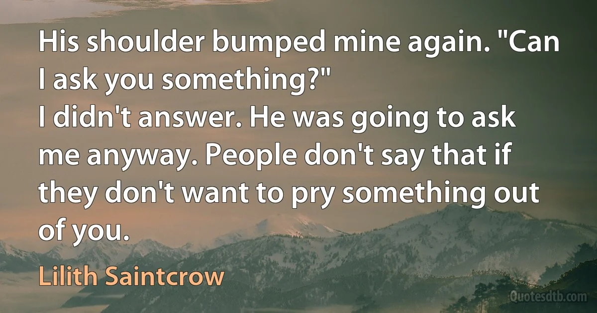 His shoulder bumped mine again. "Can I ask you something?"
I didn't answer. He was going to ask me anyway. People don't say that if they don't want to pry something out of you. (Lilith Saintcrow)