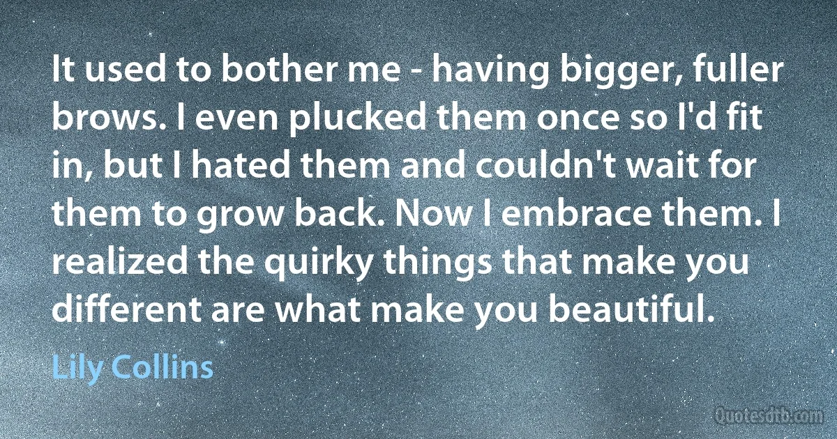 It used to bother me - having bigger, fuller brows. I even plucked them once so I'd fit in, but I hated them and couldn't wait for them to grow back. Now I embrace them. I realized the quirky things that make you different are what make you beautiful. (Lily Collins)