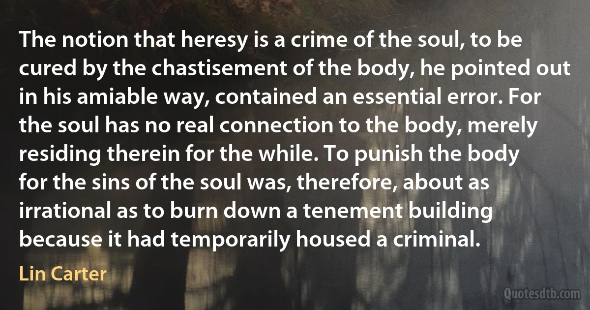 The notion that heresy is a crime of the soul, to be cured by the chastisement of the body, he pointed out in his amiable way, contained an essential error. For the soul has no real connection to the body, merely residing therein for the while. To punish the body for the sins of the soul was, therefore, about as irrational as to burn down a tenement building because it had temporarily housed a criminal. (Lin Carter)