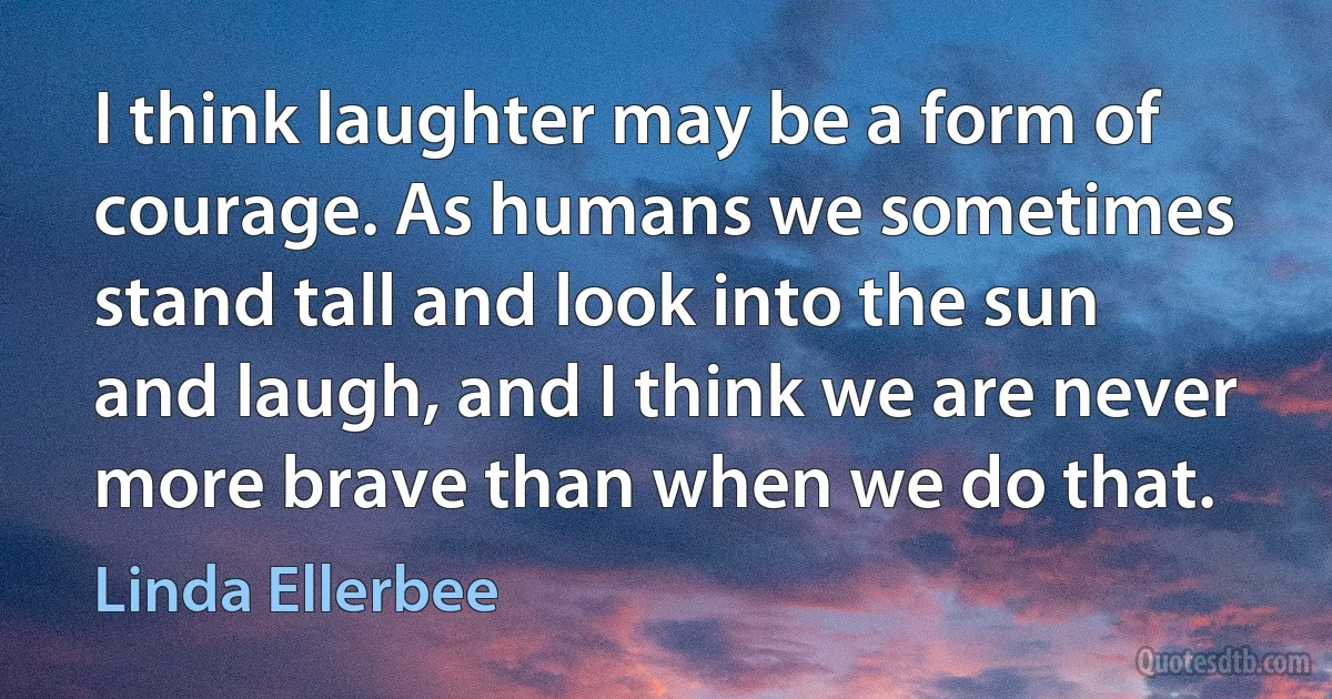 I think laughter may be a form of courage. As humans we sometimes stand tall and look into the sun and laugh, and I think we are never more brave than when we do that. (Linda Ellerbee)