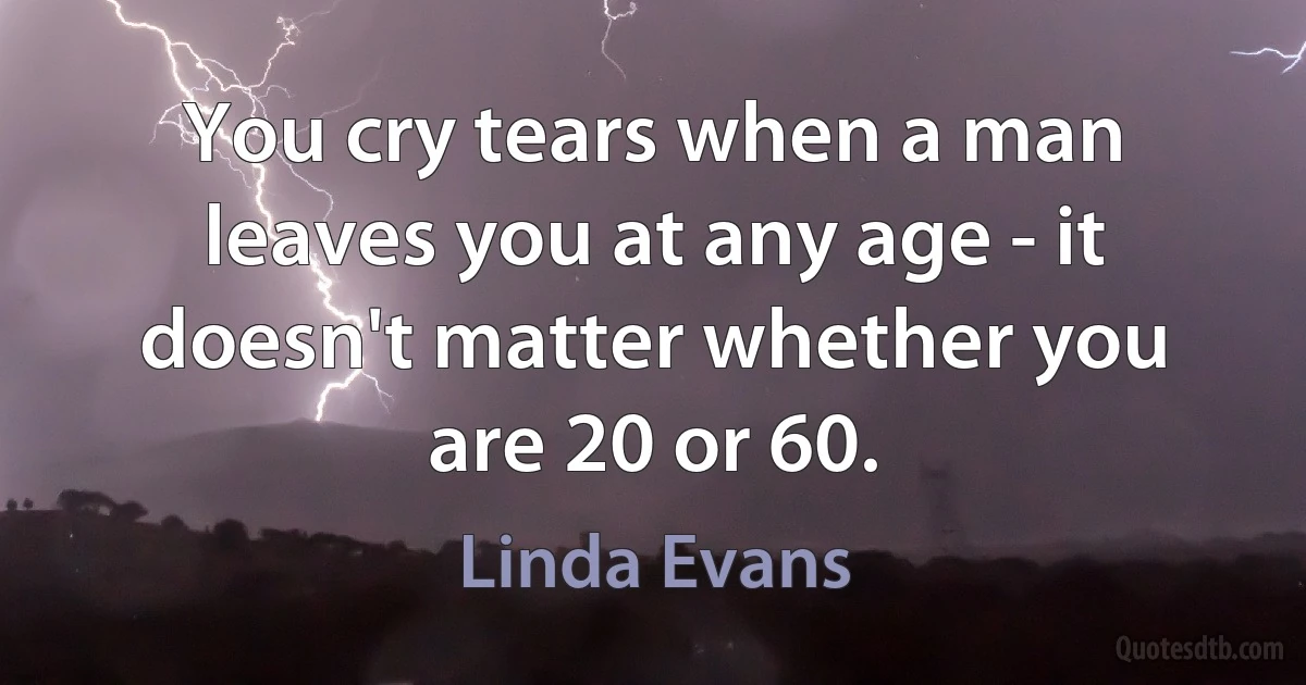 You cry tears when a man leaves you at any age - it doesn't matter whether you are 20 or 60. (Linda Evans)