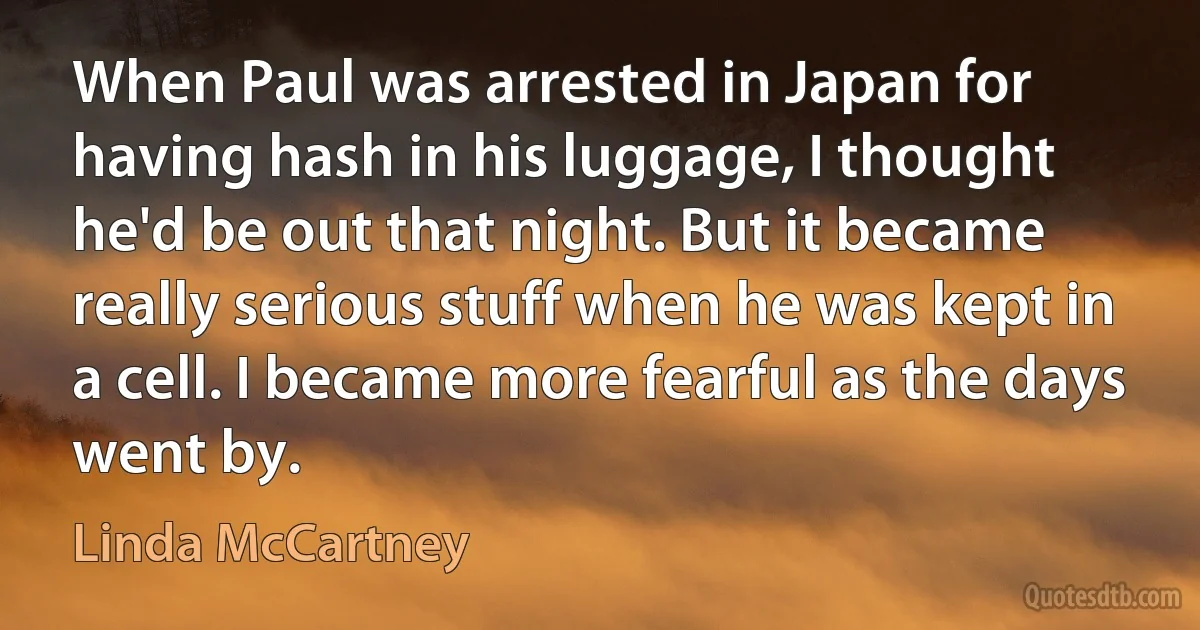 When Paul was arrested in Japan for having hash in his luggage, I thought he'd be out that night. But it became really serious stuff when he was kept in a cell. I became more fearful as the days went by. (Linda McCartney)