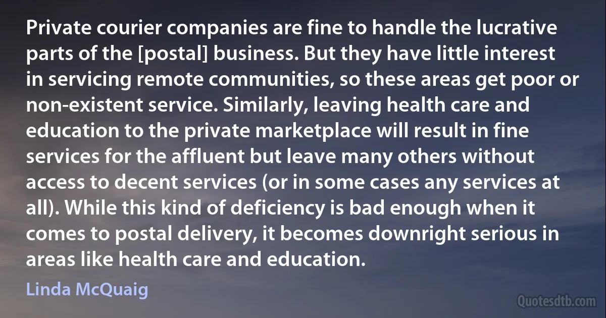 Private courier companies are fine to handle the lucrative parts of the [postal] business. But they have little interest in servicing remote communities, so these areas get poor or non-existent service. Similarly, leaving health care and education to the private marketplace will result in fine services for the affluent but leave many others without access to decent services (or in some cases any services at all). While this kind of deficiency is bad enough when it comes to postal delivery, it becomes downright serious in areas like health care and education. (Linda McQuaig)