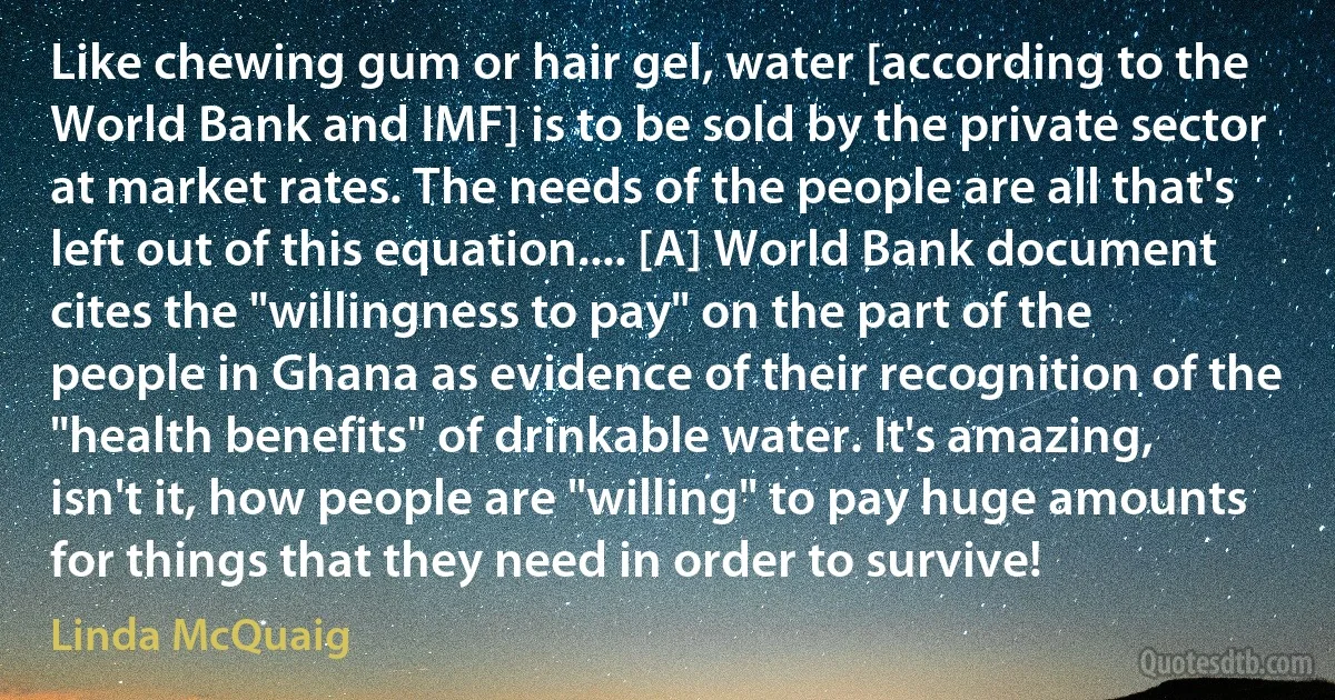 Like chewing gum or hair gel, water [according to the World Bank and IMF] is to be sold by the private sector at market rates. The needs of the people are all that's left out of this equation.... [A] World Bank document cites the "willingness to pay" on the part of the people in Ghana as evidence of their recognition of the "health benefits" of drinkable water. It's amazing, isn't it, how people are "willing" to pay huge amounts for things that they need in order to survive! (Linda McQuaig)