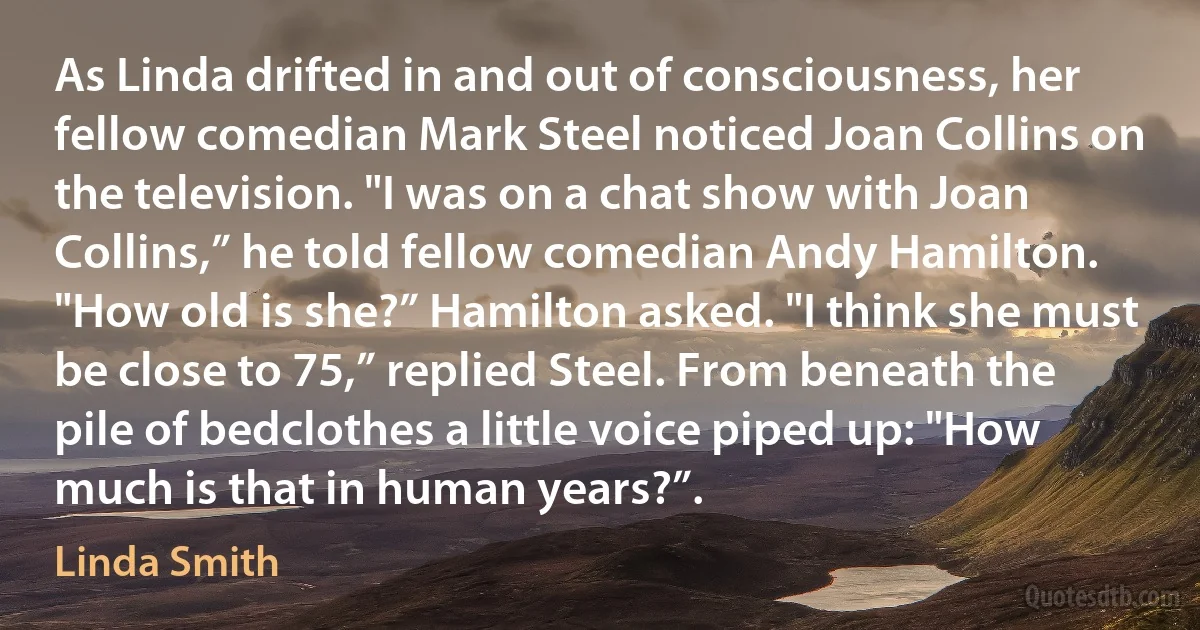 As Linda drifted in and out of consciousness, her fellow comedian Mark Steel noticed Joan Collins on the television. "I was on a chat show with Joan Collins,” he told fellow comedian Andy Hamilton. "How old is she?” Hamilton asked. "I think she must be close to 75,” replied Steel. From beneath the pile of bedclothes a little voice piped up: "How much is that in human years?”. (Linda Smith)