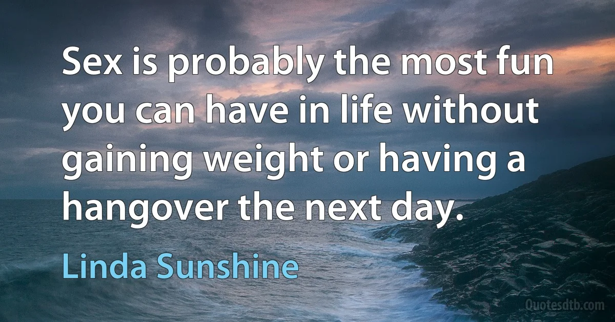 Sex is probably the most fun you can have in life without gaining weight or having a hangover the next day. (Linda Sunshine)