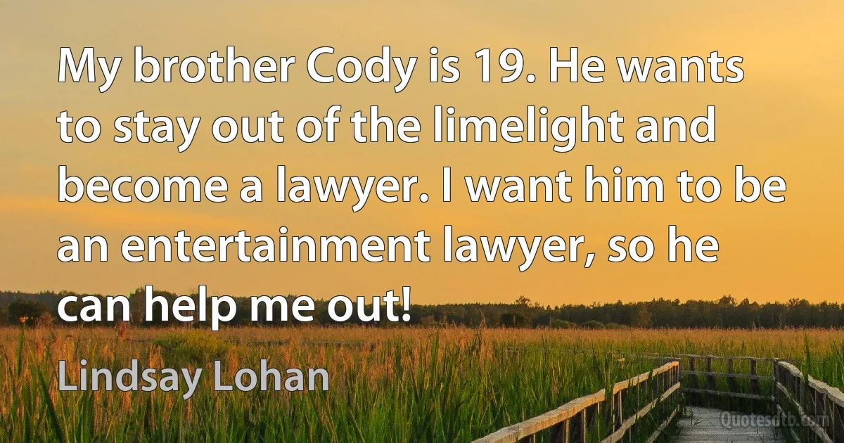 My brother Cody is 19. He wants to stay out of the limelight and become a lawyer. I want him to be an entertainment lawyer, so he can help me out! (Lindsay Lohan)