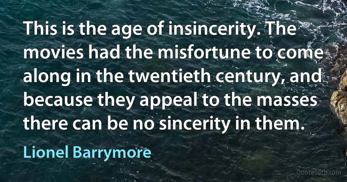 This is the age of insincerity. The movies had the misfortune to come along in the twentieth century, and because they appeal to the masses there can be no sincerity in them. (Lionel Barrymore)