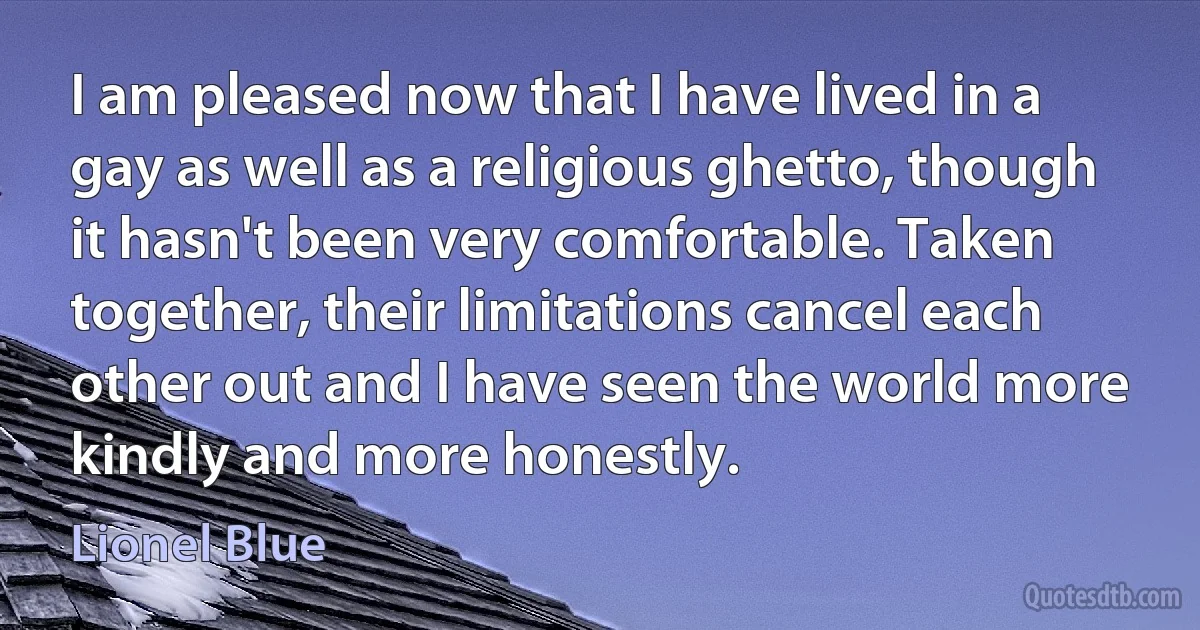 I am pleased now that I have lived in a gay as well as a religious ghetto, though it hasn't been very comfortable. Taken together, their limitations cancel each other out and I have seen the world more kindly and more honestly. (Lionel Blue)