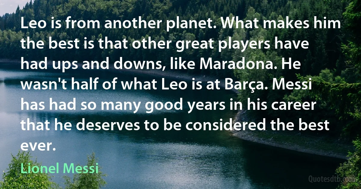 Leo is from another planet. What makes him the best is that other great players have had ups and downs, like Maradona. He wasn't half of what Leo is at Barça. Messi has had so many good years in his career that he deserves to be considered the best ever. (Lionel Messi)