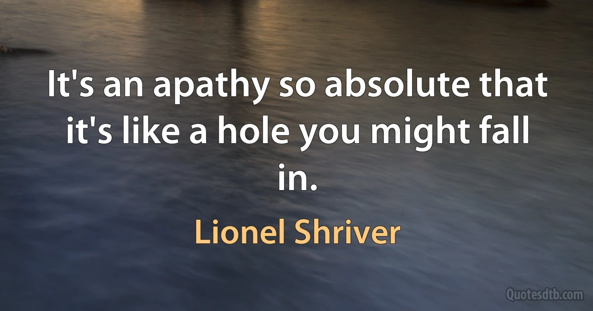 It's an apathy so absolute that it's like a hole you might fall in. (Lionel Shriver)