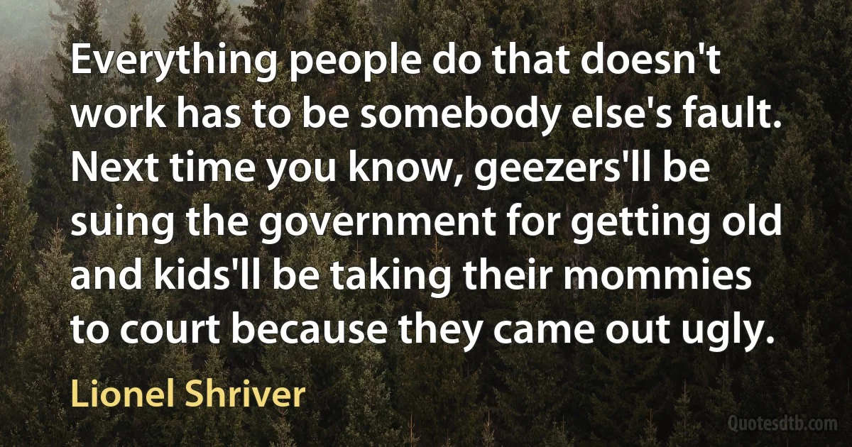 Everything people do that doesn't work has to be somebody else's fault. Next time you know, geezers'll be suing the government for getting old and kids'll be taking their mommies to court because they came out ugly. (Lionel Shriver)