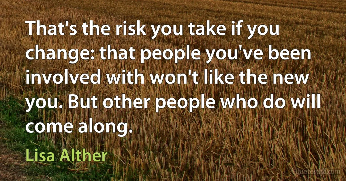 That's the risk you take if you change: that people you've been involved with won't like the new you. But other people who do will come along. (Lisa Alther)