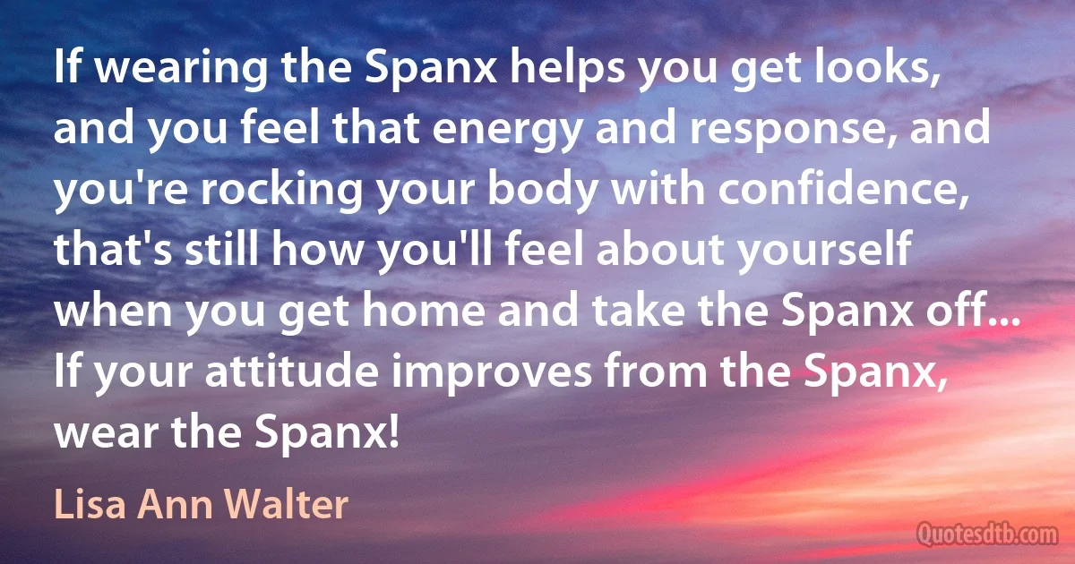 If wearing the Spanx helps you get looks, and you feel that energy and response, and you're rocking your body with confidence, that's still how you'll feel about yourself when you get home and take the Spanx off... If your attitude improves from the Spanx, wear the Spanx! (Lisa Ann Walter)