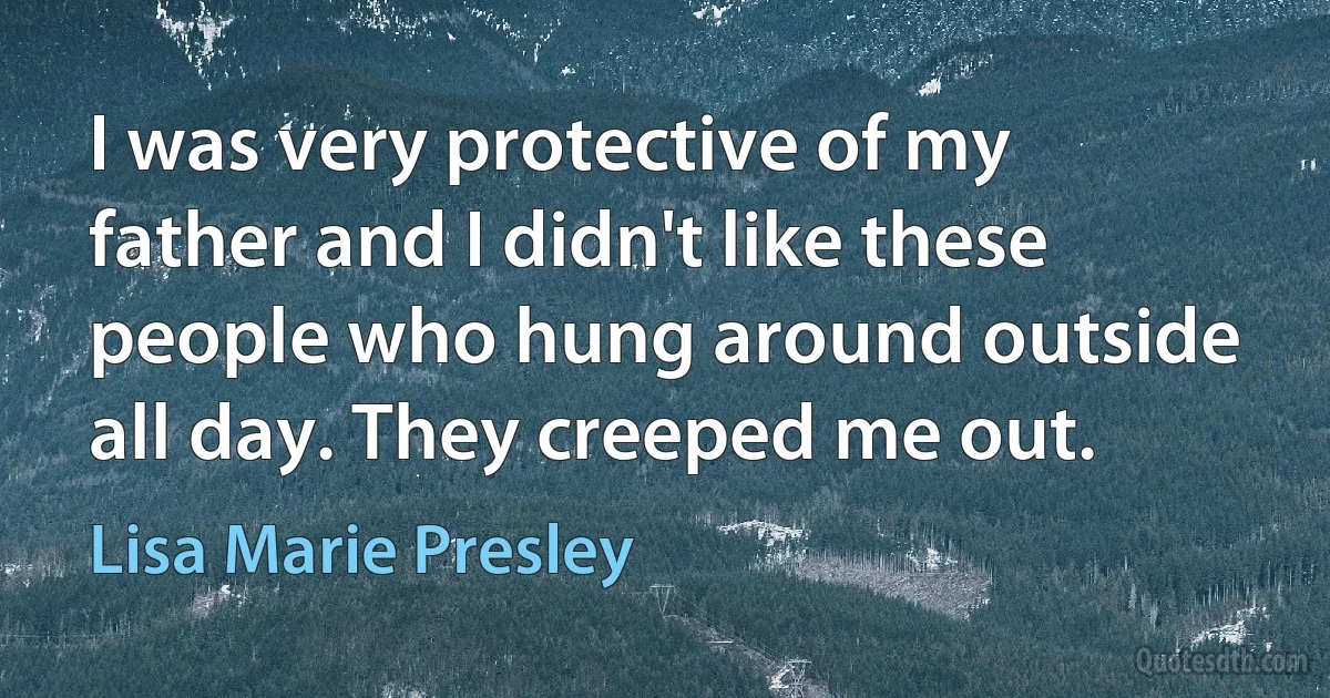 I was very protective of my father and I didn't like these people who hung around outside all day. They creeped me out. (Lisa Marie Presley)