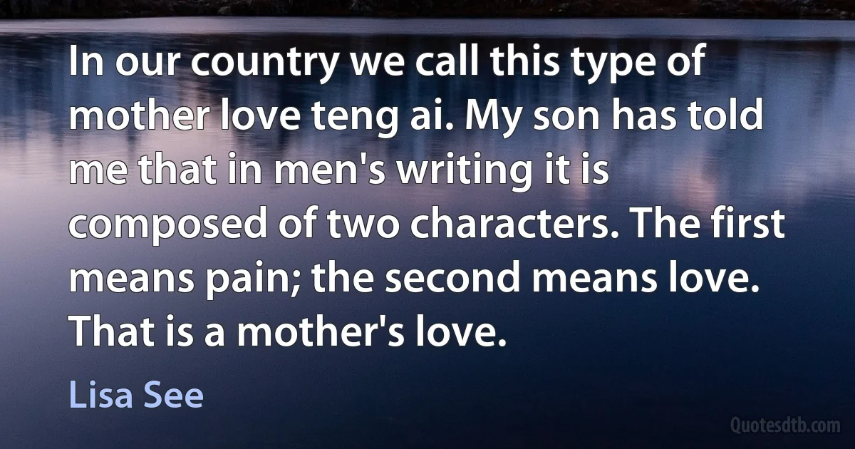 In our country we call this type of mother love teng ai. My son has told me that in men's writing it is composed of two characters. The first means pain; the second means love. That is a mother's love. (Lisa See)