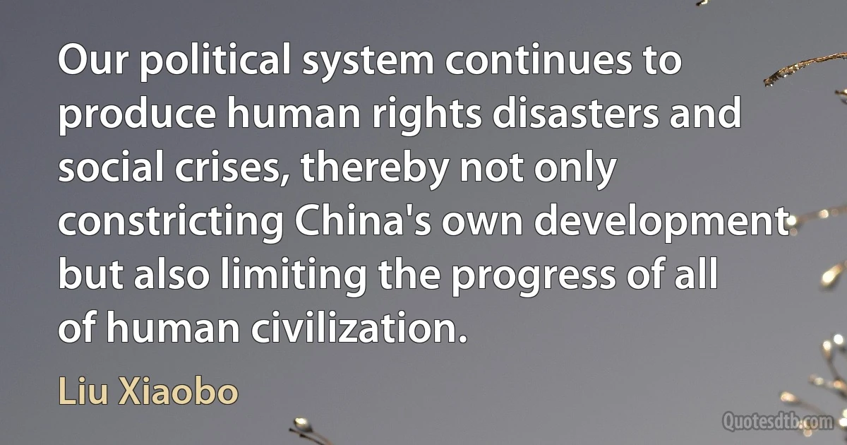 Our political system continues to produce human rights disasters and social crises, thereby not only constricting China's own development but also limiting the progress of all of human civilization. (Liu Xiaobo)