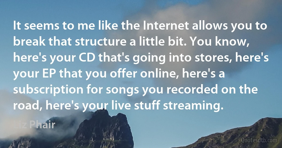 It seems to me like the Internet allows you to break that structure a little bit. You know, here's your CD that's going into stores, here's your EP that you offer online, here's a subscription for songs you recorded on the road, here's your live stuff streaming. (Liz Phair)