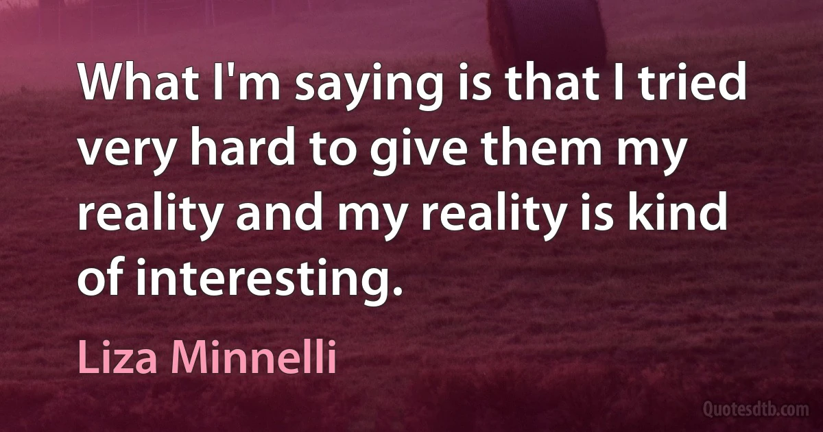 What I'm saying is that I tried very hard to give them my reality and my reality is kind of interesting. (Liza Minnelli)