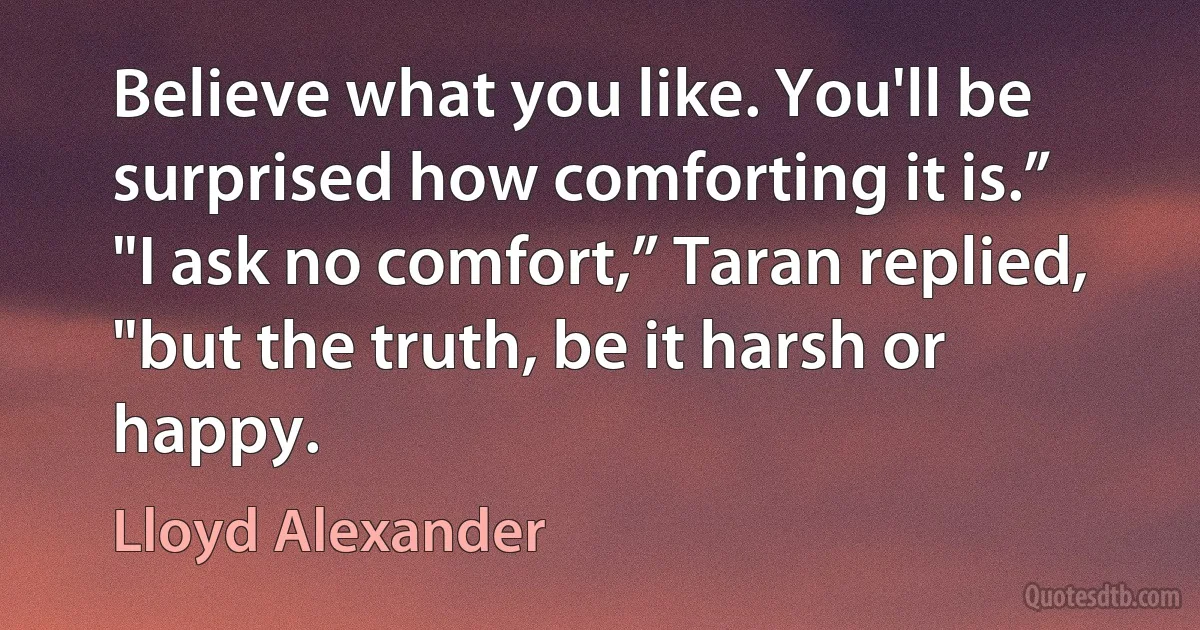 Believe what you like. You'll be surprised how comforting it is.”
"I ask no comfort,” Taran replied, "but the truth, be it harsh or happy. (Lloyd Alexander)