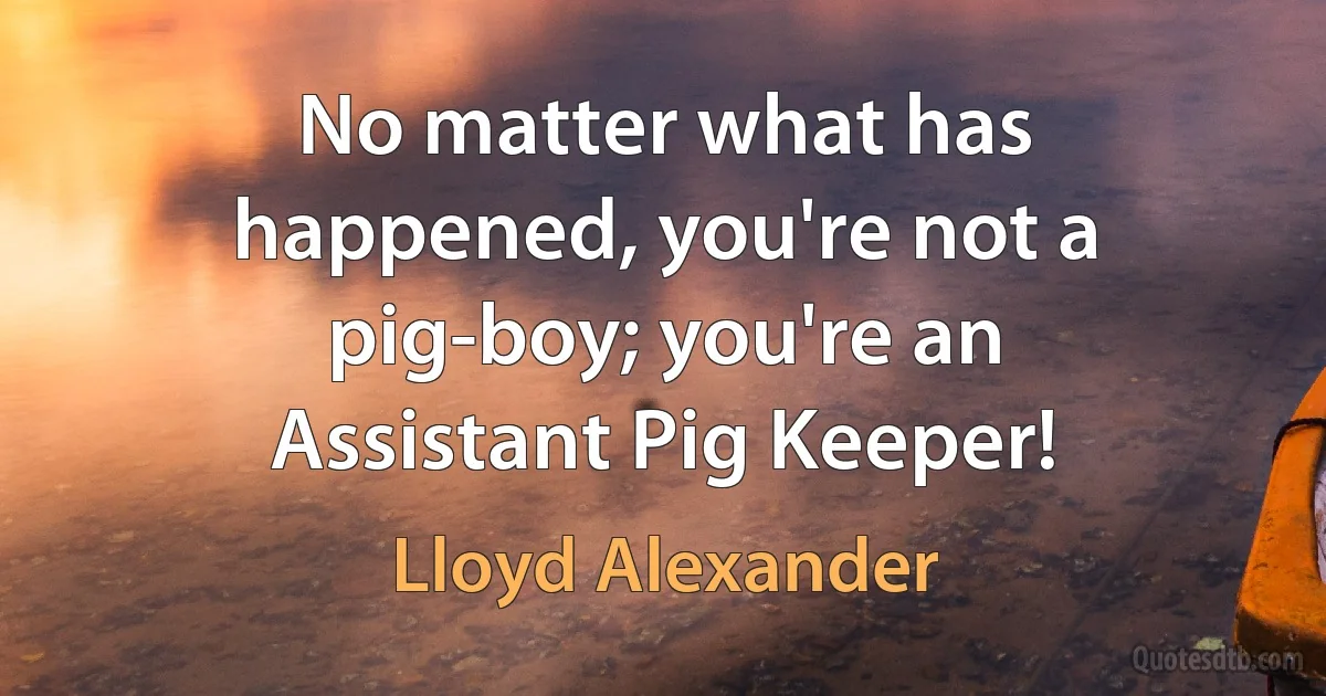 No matter what has happened, you're not a pig-boy; you're an Assistant Pig Keeper! (Lloyd Alexander)