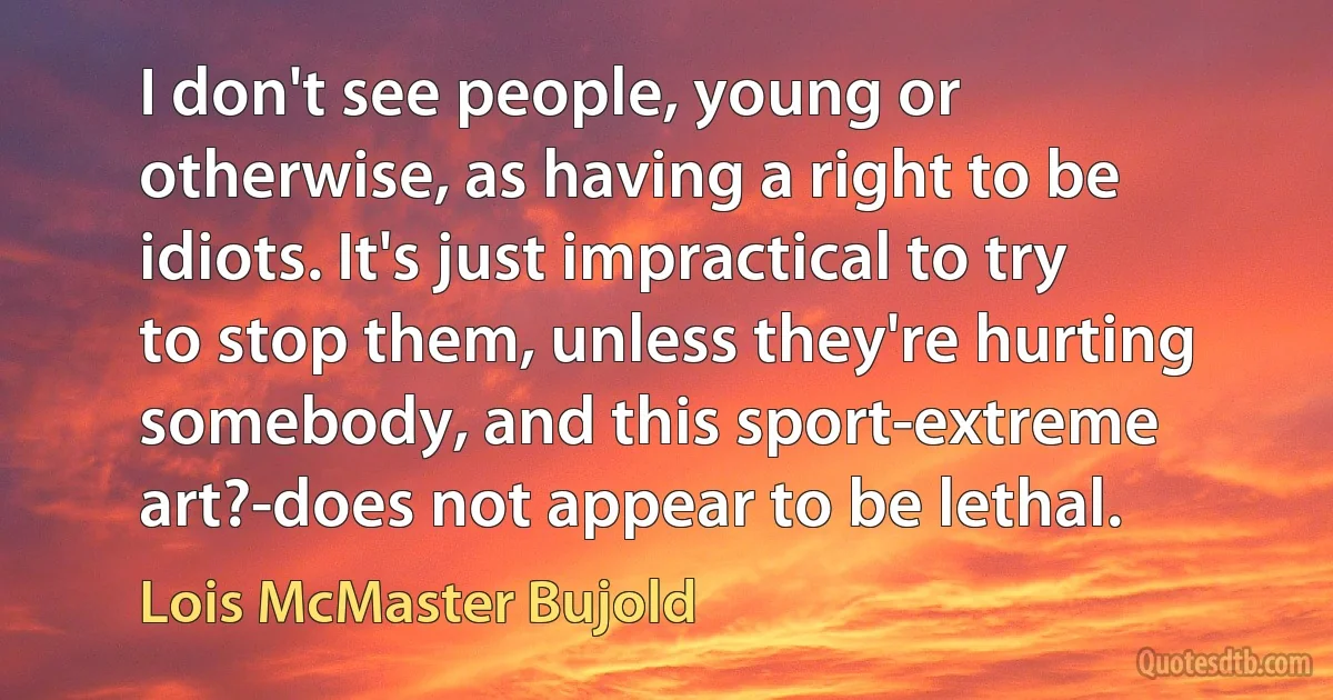 I don't see people, young or otherwise, as having a right to be idiots. It's just impractical to try to stop them, unless they're hurting somebody, and this sport-extreme art?-does not appear to be lethal. (Lois McMaster Bujold)