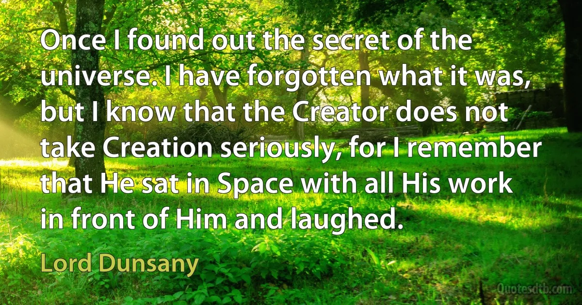 Once I found out the secret of the universe. I have forgotten what it was, but I know that the Creator does not take Creation seriously, for I remember that He sat in Space with all His work in front of Him and laughed. (Lord Dunsany)