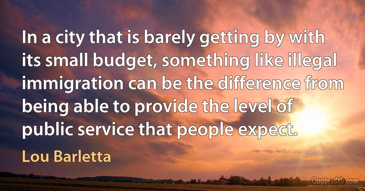 In a city that is barely getting by with its small budget, something like illegal immigration can be the difference from being able to provide the level of public service that people expect. (Lou Barletta)